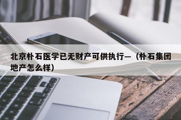 北京朴石医学已无财产可供执行—(朴石集团地产怎么样)