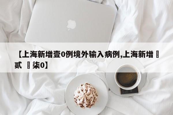 【上海新增壹0例境外输入病例,上海新增無贰 無柒0】