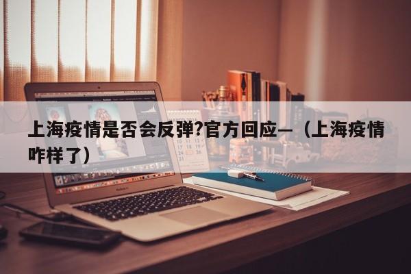 上海疫情是否会反弹?官方回应—(上海疫情咋样了)