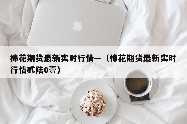 棉花期货最新实时行情—(棉花期货最新实时行情贰陆0壹)