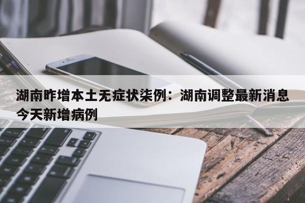 湖南昨增本土无症状柒例：湖南调整最新消息今天新增病例