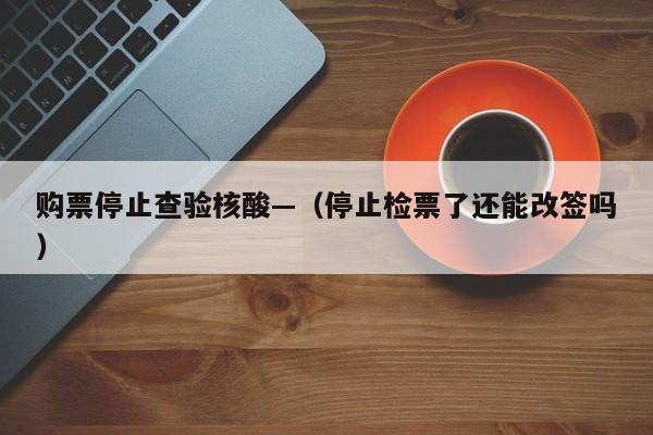 购票停止查验核酸—（停止检票了还能改签吗）