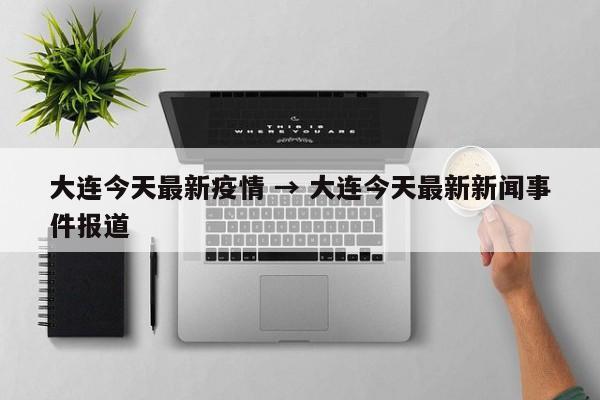 大连今天最新疫情 → 大连今天最新新闻事件报道