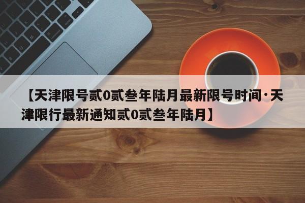 【天津限号贰0贰叁年陆月最新限号时间·天津限行最新通知贰0贰叁年陆月】