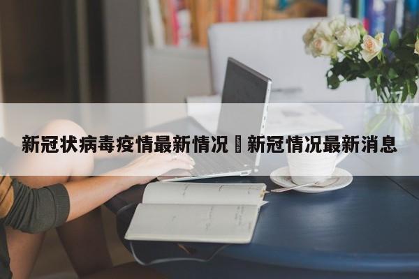 新冠状病毒疫情最新情况›新冠情况最新消息