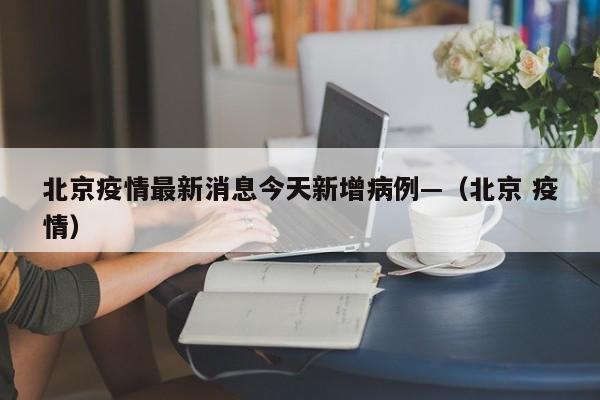 北京疫情最新消息今天新增病例—(北京 疫情)
