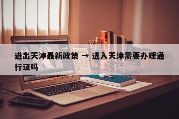 进出天津最新政策 → 进入天津需要办理通行证吗