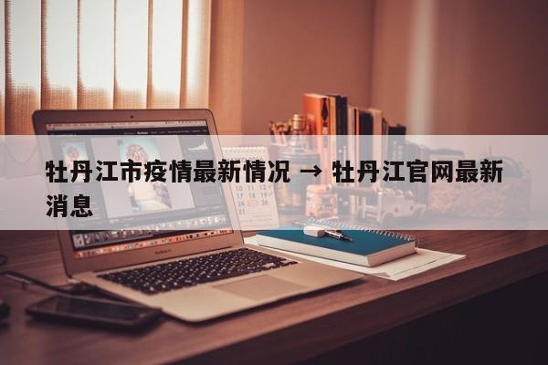 牡丹江市疫情最新情况 → 牡丹江官网最新消息