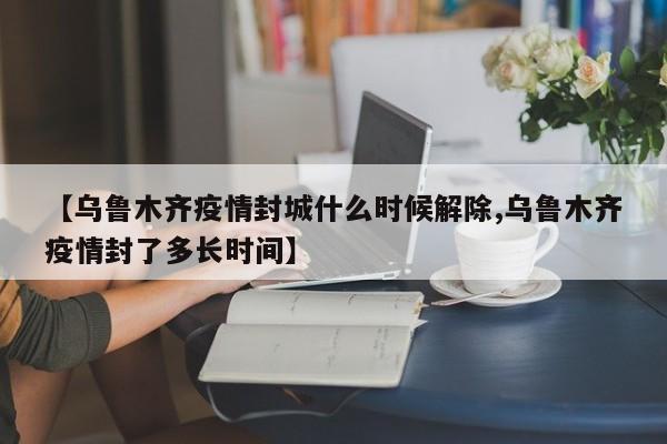 【乌鲁木齐疫情封城什么时候解除,乌鲁木齐疫情封了多长时间】