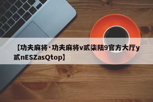 【功夫麻将·功夫麻将v贰柒陆9官方大厅y贰nESZasQtop】