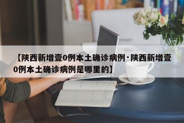 【陕西新增壹0例本土确诊病例·陕西新增壹0例本土确诊病例是哪里的】