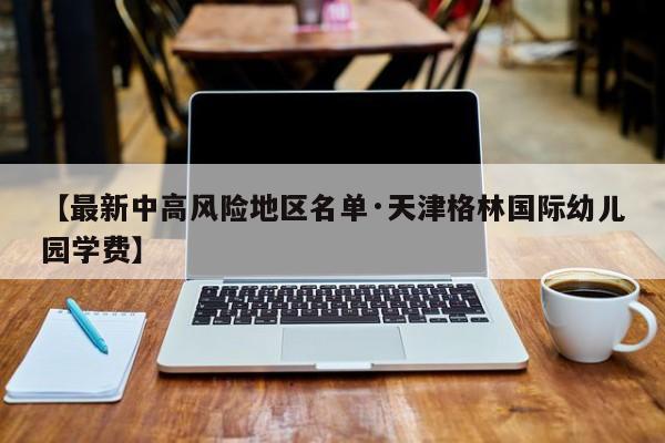 【最新中高风险地区名单·天津格林国际幼儿园学费】