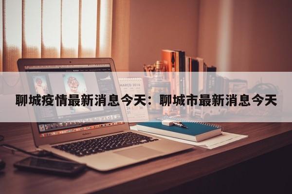聊城疫情最新消息今天:聊城市最新消息今天
