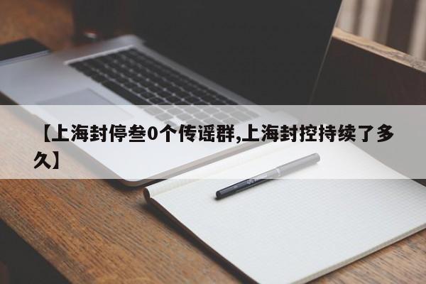 【上海封停叁0个传谣群,上海封控持续了多久】
