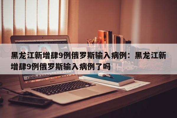 黑龙江新增肆9例俄罗斯输入病例：黑龙江新增肆9例俄罗斯输入病例了吗