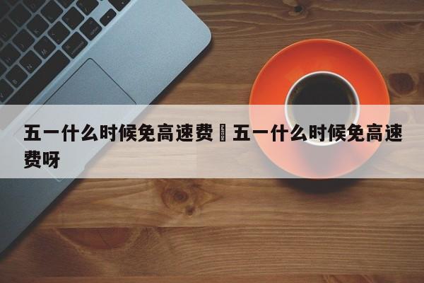 五一什么时候免高速费›五一什么时候免高速费呀