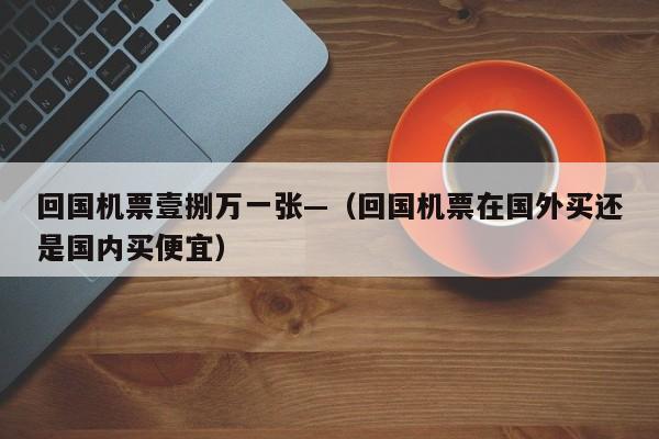 回国机票壹捌万一张—(回国机票在国外买还是国内买便宜)