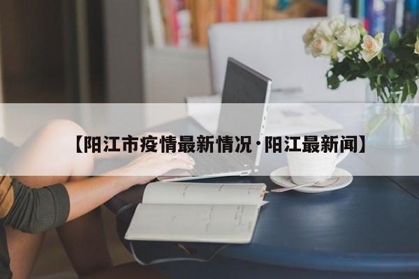 【阳江市疫情最新情况·阳江最新闻】