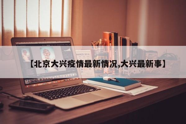 【北京大兴疫情最新情况,大兴最新事】