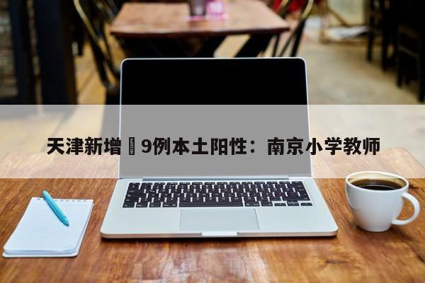 天津新增無9例本土阳性：南京小学教师