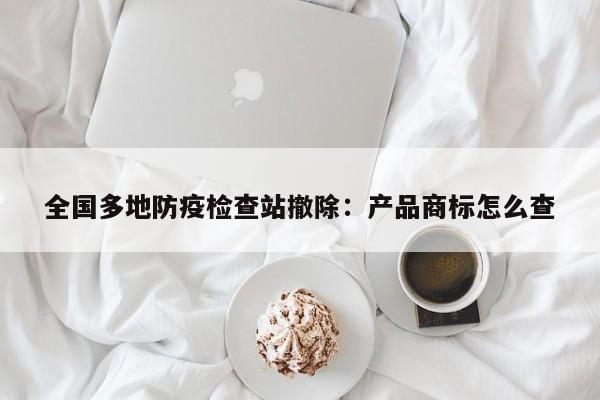 全国多地防疫检查站撤除:产品商标怎么查