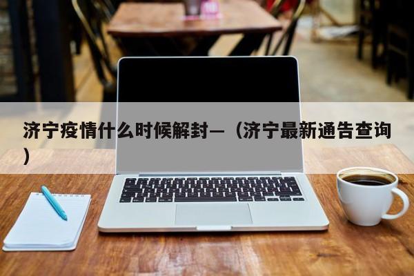 济宁疫情什么时候解封—（济宁最新通告查询）