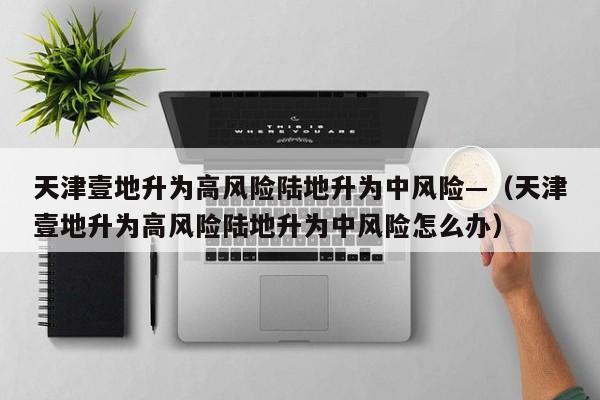 天津壹地升为高风险陆地升为中风险—(天津壹地升为高风险陆地升为中风险怎么办)