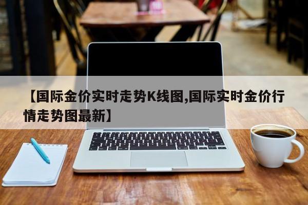 【国际金价实时走势K线图,国际实时金价行情走势图最新】