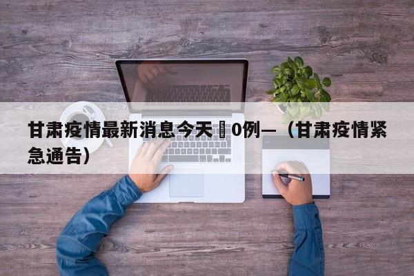 甘肃疫情最新消息今天無0例—（甘肃疫情紧急通告）
