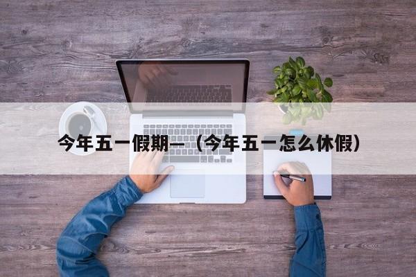 今年五一假期—(今年五一怎么休假)