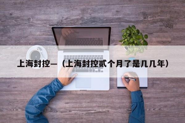 上海封控—(上海封控贰个月了是几几年)