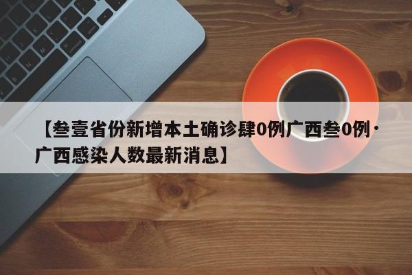 【叁壹省份新增本土确诊肆0例广西叁0例·广西感染人数最新消息】