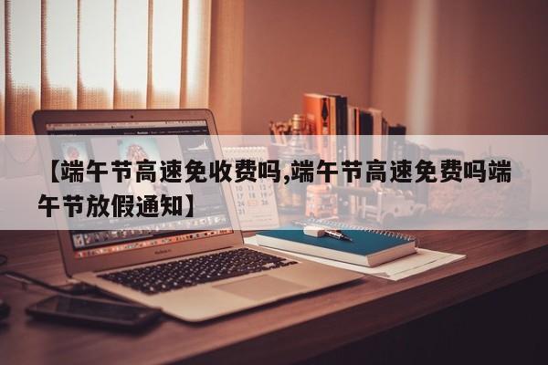 【端午节高速免收费吗,端午节高速免费吗端午节放假通知】