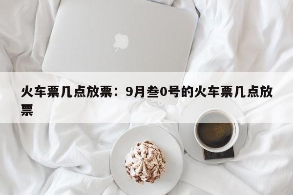 火车票几点放票：9月叁0号的火车票几点放票