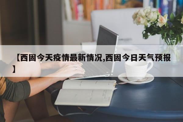 【西固今天疫情最新情况,西固今日天气预报】