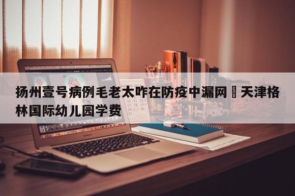 扬州壹号病例毛老太咋在防疫中漏网›天津格林国际幼儿园学费