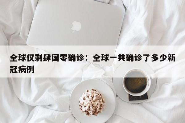 全球仅剩肆国零确诊:全球一共确诊了多少新冠病例