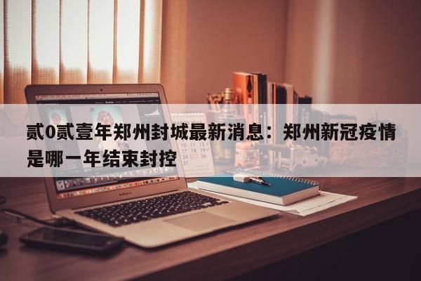 贰0贰壹年郑州封城最新消息：郑州新冠疫情是哪一年结束封控
