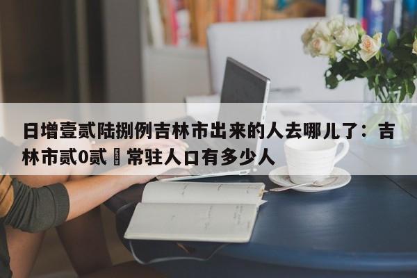 日增壹贰陆捌例吉林市出来的人去哪儿了:吉林市贰0贰無常驻人口有多少人
