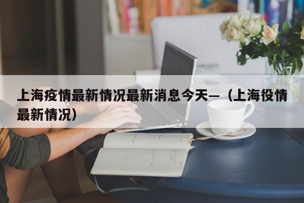 上海疫情最新情况最新消息今天—（上海役情最新情况）