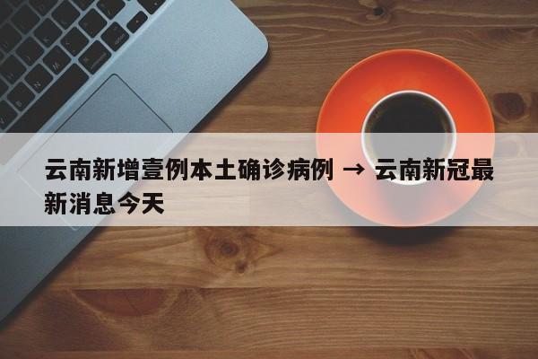 云南新增壹例本土确诊病例 → 云南新冠最新消息今天