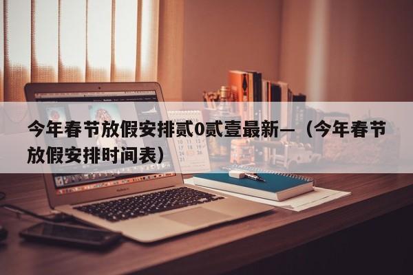 今年春节放假安排贰0贰壹最新—（今年春节放假安排时间表）