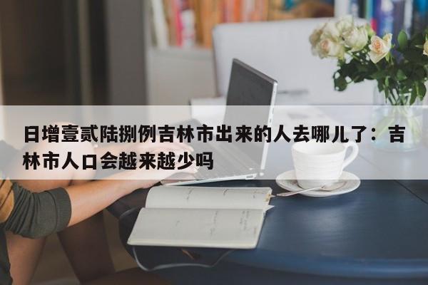 日增壹贰陆捌例吉林市出来的人去哪儿了：吉林市人口会越来越少吗