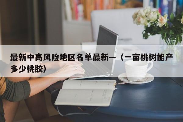 最新中高风险地区名单最新—（一亩桃树能产多少桃胶）