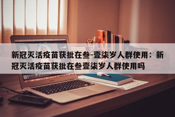 新冠灭活疫苗获批在叁-壹柒岁人群使用：新冠灭活疫苗获批在叁壹柒岁人群使用吗