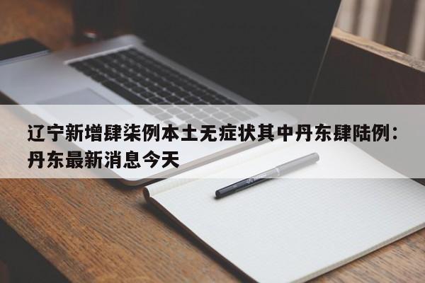 辽宁新增肆柒例本土无症状其中丹东肆陆例：丹东最新消息今天