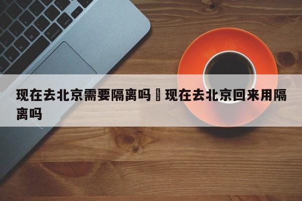 现在去北京需要隔离吗›现在去北京回来用隔离吗