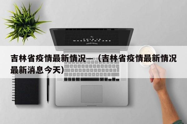 吉林省疫情最新情况—（吉林省疫情最新情况最新消息今天）