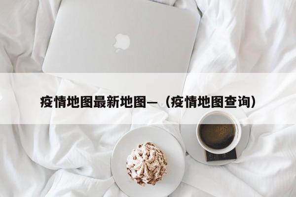疫情地图最新地图—（疫情地图查询）