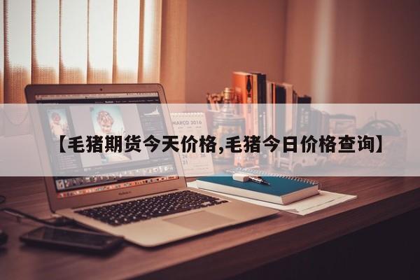 【毛猪期货今天价格,毛猪今日价格查询】
